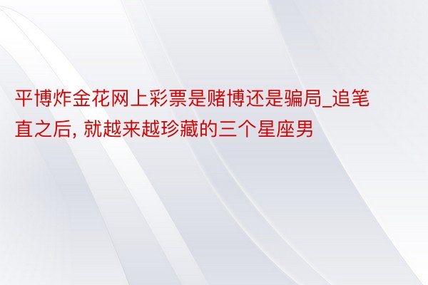 平博炸金花网上彩票是赌博还是骗局_追笔直之后, 就越来越珍藏的三个星座男