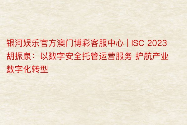 银河娱乐官方澳门博彩客服中心 | ISC 2023胡振泉：以数字安全托管运营服务 护航产业数字化转型