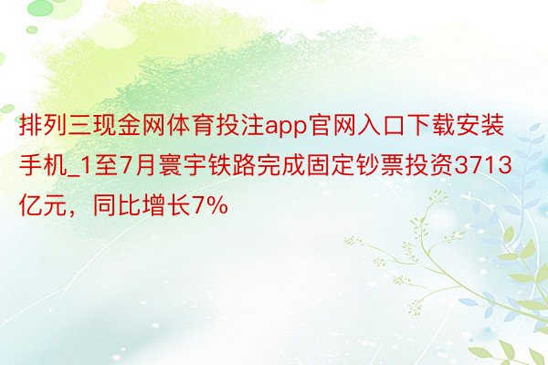 排列三现金网体育投注app官网入口下载安装手机_1至7月寰宇铁路完成固定钞票投资3713亿元，同比增长7%