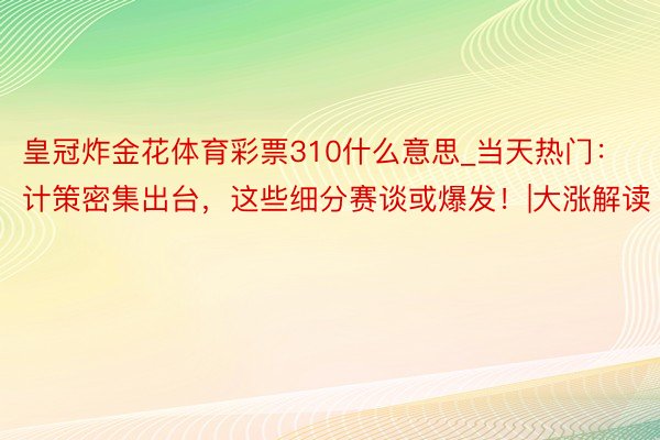 皇冠炸金花体育彩票310什么意思_当天热门：计策密集出台，这些细分赛谈或爆发！|大涨解读