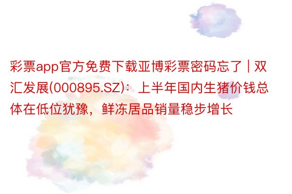 彩票app官方免费下载亚博彩票密码忘了 | 双汇发展(000895.SZ)：上半年国内生猪价钱总体在低位犹豫，鲜冻居品销量稳步增长