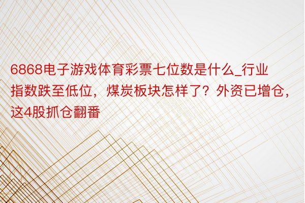 6868电子游戏体育彩票七位数是什么_行业指数跌至低位，煤炭板块怎样了？外资已增仓，这4股抓仓翻番