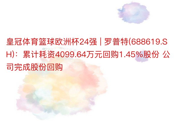 皇冠体育篮球欧洲杯24强 | 罗普特(688619.SH)：累计耗资4099.64万元回购1.45%股份 公司完成股份回购