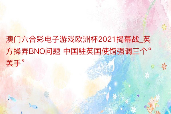 澳门六合彩电子游戏欧洲杯2021揭幕战_英方操弄BNO问题 中国驻英国使馆强调三个“罢手”