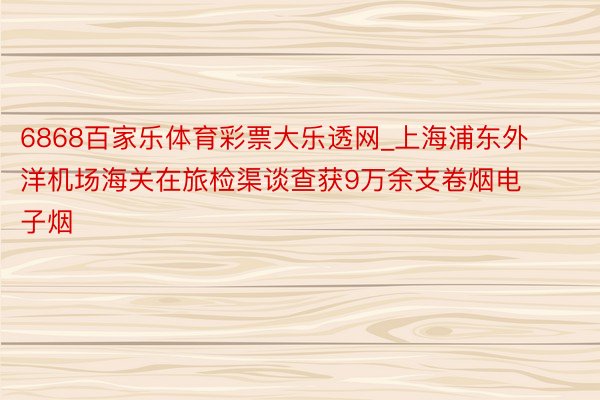 6868百家乐体育彩票大乐透网_上海浦东外洋机场海关在旅检渠谈查获9万余支卷烟电子烟