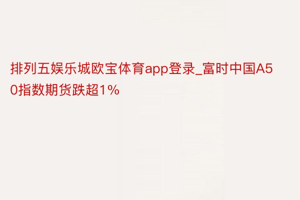 排列五娱乐城欧宝体育app登录_富时中国A50指数期货跌超1%