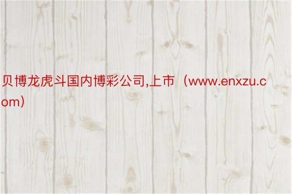 贝博龙虎斗国内博彩公司,上市（www.enxzu.com）