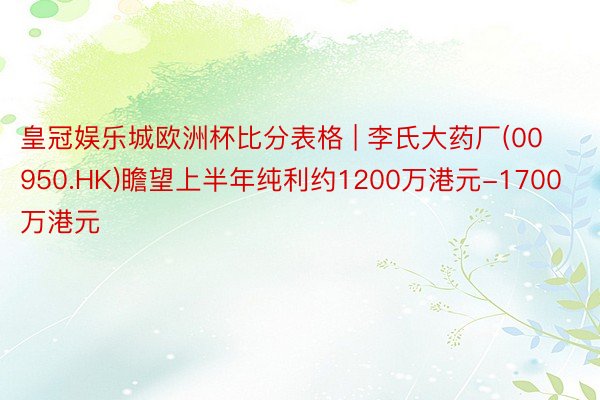 皇冠娱乐城欧洲杯比分表格 | 李氏大药厂(00950.HK)瞻望上半年纯利约1200万港元-1700万港元