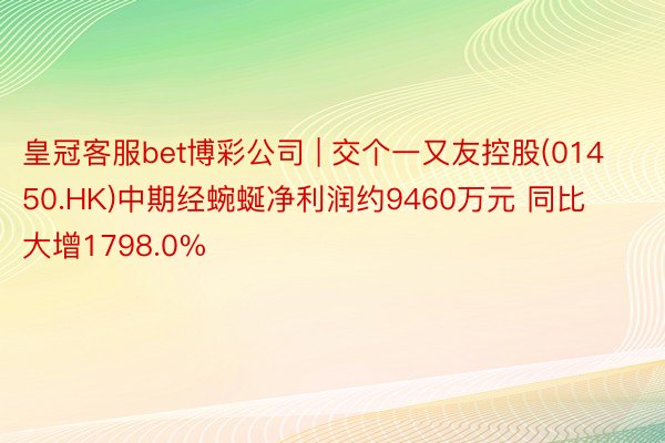 皇冠客服bet博彩公司 | 交个一又友控股(01450.HK)中期经蜿蜒净利润约9460万元 同比大增1798.0%