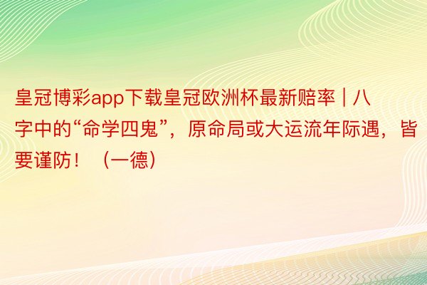 皇冠博彩app下载皇冠欧洲杯最新赔率 | 八字中的“命学四鬼”，原命局或大运流年际遇，皆要谨防！（一德）