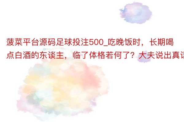 菠菜平台源码足球投注500_吃晚饭时，长期喝点白酒的东谈主，临了体格若何了？大夫说出真话