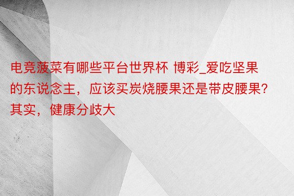 电竞菠菜有哪些平台世界杯 博彩_爱吃坚果的东说念主，应该买炭烧腰果还是带皮腰果？其实，健康分歧大