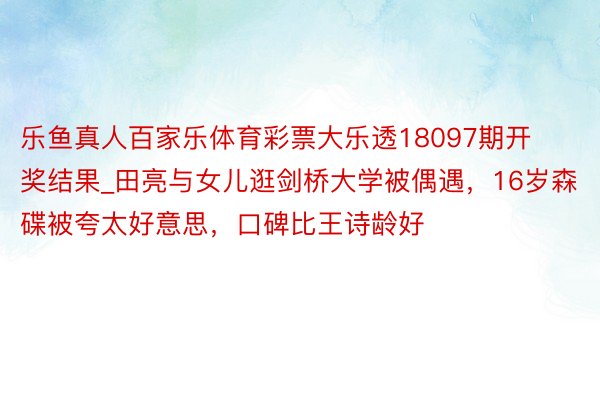 乐鱼真人百家乐体育彩票大乐透18097期开奖结果_田亮与女儿逛剑桥大学被偶遇，16岁森碟被夸太好意思，口碑比王诗龄好