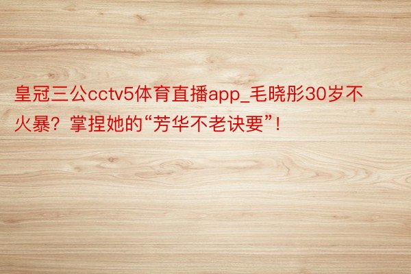 皇冠三公cctv5体育直播app_毛晓彤30岁不火暴？掌捏她的“芳华不老诀要”！