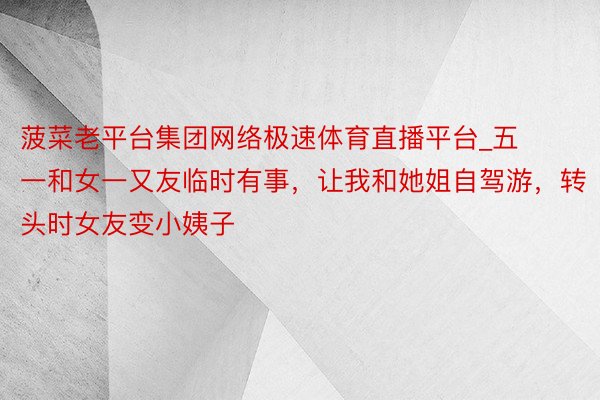 菠菜老平台集团网络极速体育直播平台_五一和女一又友临时有事，让我和她姐自驾游，转头时女友变小姨子