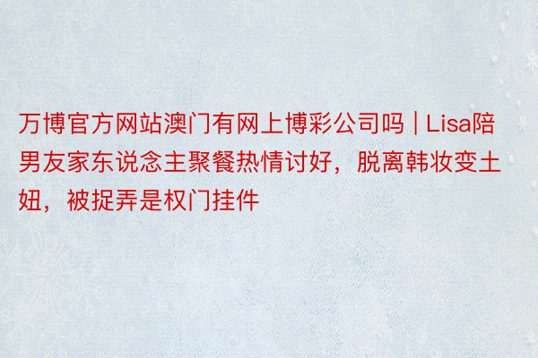 万博官方网站澳门有网上博彩公司吗 | Lisa陪男友家东说念主聚餐热情讨好，脱离韩妆变土妞，被捉弄是权门挂件