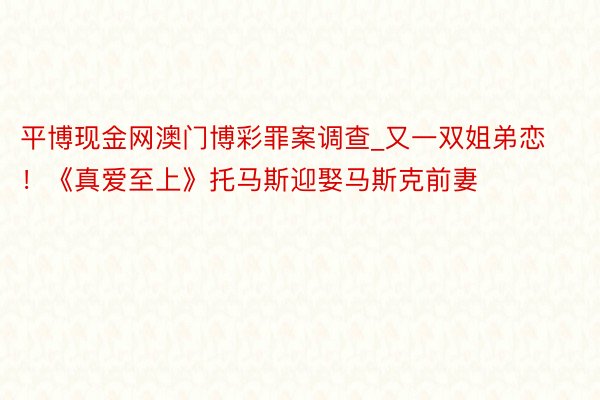 平博现金网澳门博彩罪案调查_又一双姐弟恋！《真爱至上》托马斯迎娶马斯克前妻