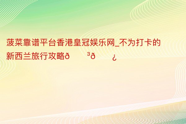 菠菜靠谱平台香港皇冠娱乐网_不为打卡的新西兰旅行攻略🇳🇿