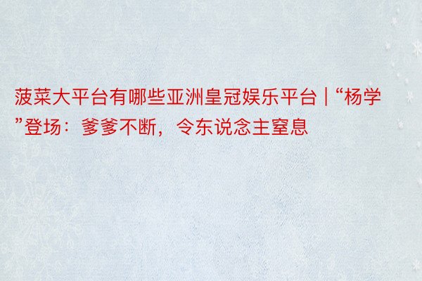 菠菜大平台有哪些亚洲皇冠娱乐平台 | “杨学”登场：爹爹不断，令东说念主窒息