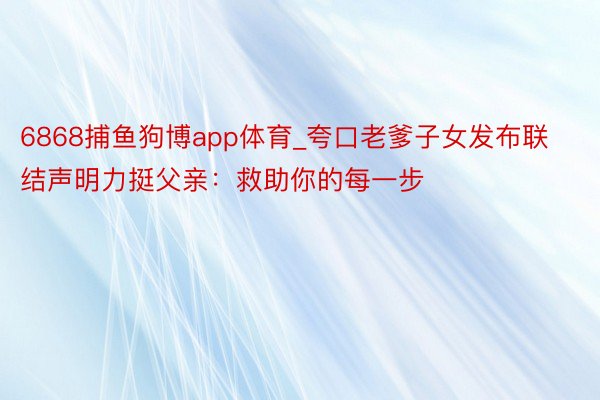 6868捕鱼狗博app体育_夸口老爹子女发布联结声明力挺父亲：救助你的每一步