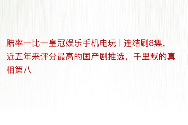 赔率一比一皇冠娱乐手机电玩 | 连结刷8集，近五年来评分最高的国产剧推选，千里默的真相第八