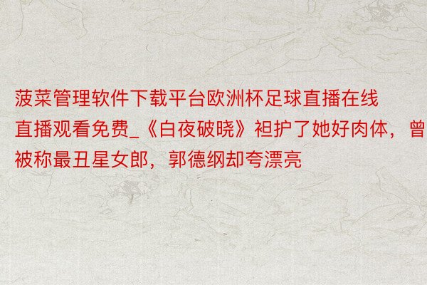 菠菜管理软件下载平台欧洲杯足球直播在线直播观看免费_《白夜破晓》袒护了她好肉体，曾被称最丑星女郎，郭德纲却夸漂亮