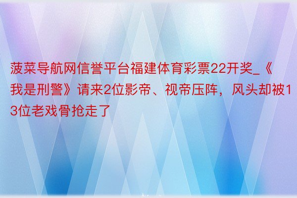 菠菜导航网信誉平台福建体育彩票22开奖_《我是刑警》请来2位影帝、视帝压阵，风头却被13位老戏骨抢走了