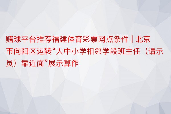 赌球平台推荐福建体育彩票网点条件 | 北京市向阳区运转“大中小学相邻学段班主任（请示员）靠近面”展示算作