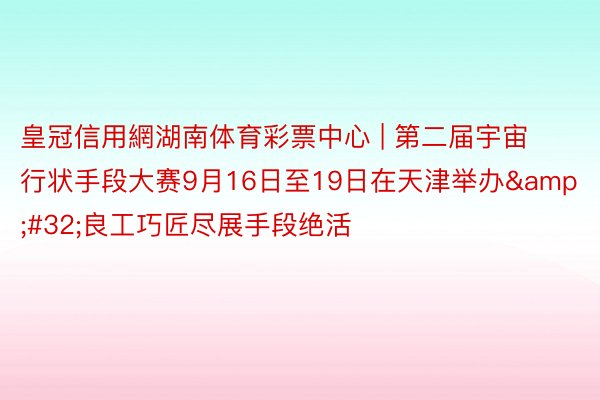 皇冠信用網湖南体育彩票中心 | 第二届宇宙行状手段大赛9月16日至19日在天津举办&#32;良工巧匠尽展手段绝活