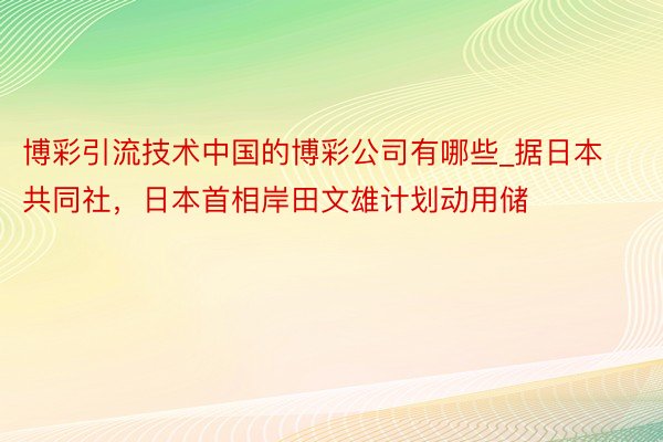 博彩引流技术中国的博彩公司有哪些_据日本共同社，日本首相岸田文雄计划动用储